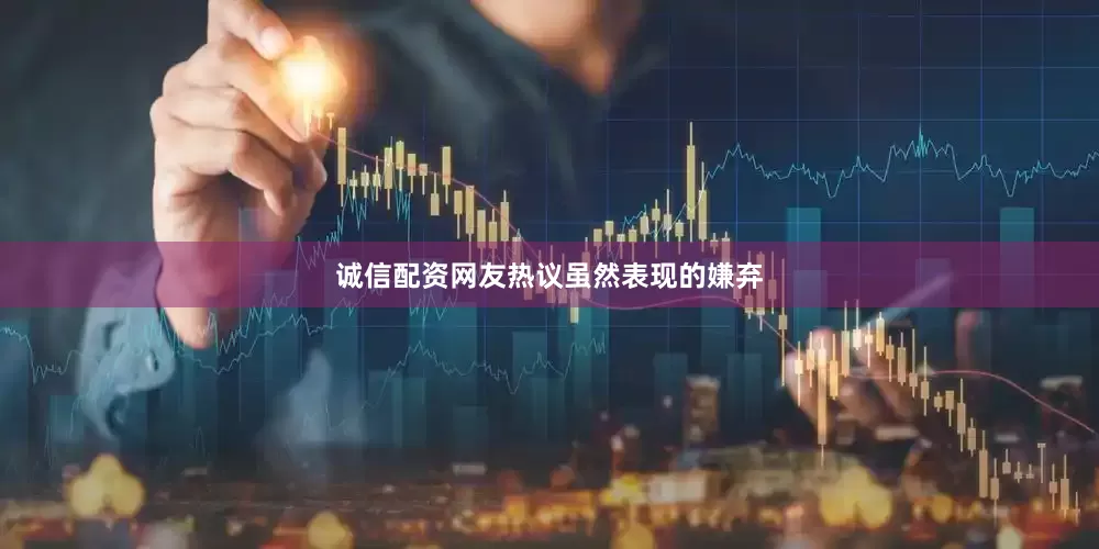 诚信配资网友热议虽然表现的嫌弃
