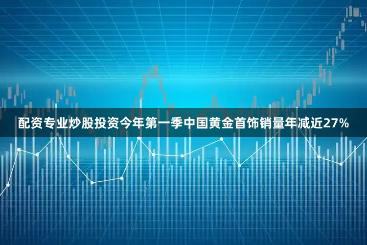 配资专业炒股投资今年第一季中国黄金首饰销量年减近27%