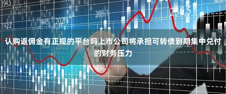 认购返佣金有正规的平台吗上市公司将承担可转债到期集中兑付的财务压力