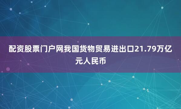 配资股票门户网我国货物贸易进出口21.79万亿元人民币