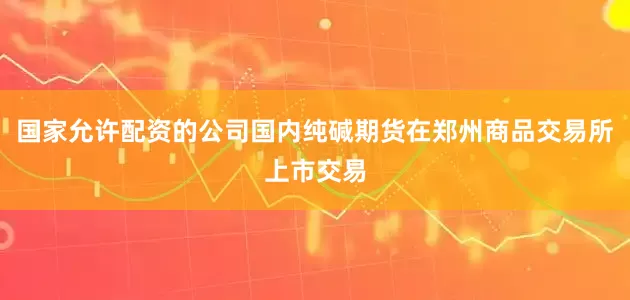 国家允许配资的公司国内纯碱期货在郑州商品交易所上市交易