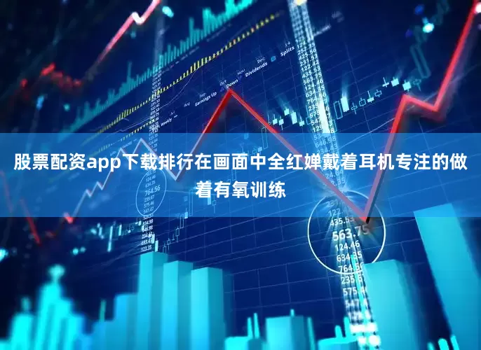 股票配资app下载排行在画面中全红婵戴着耳机专注的做着有氧训练