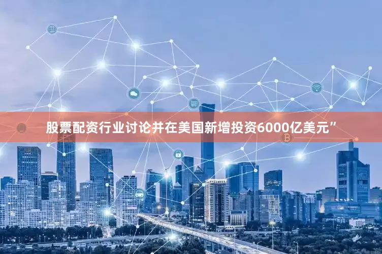 股票配资行业讨论并在美国新增投资6000亿美元”