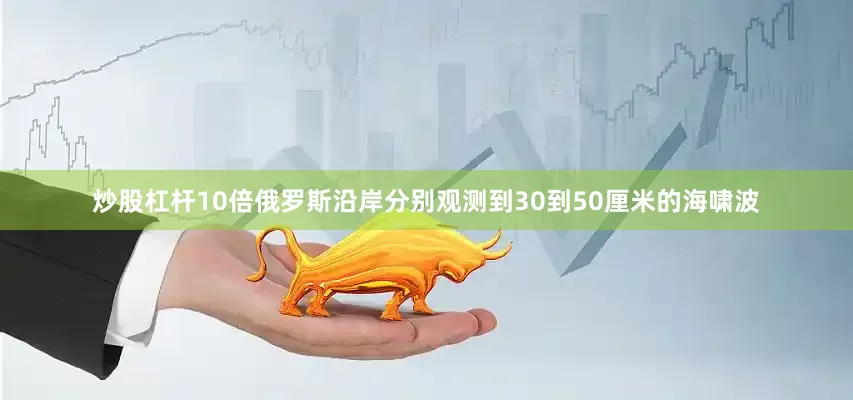 炒股杠杆10倍俄罗斯沿岸分别观测到30到50厘米的海啸波
