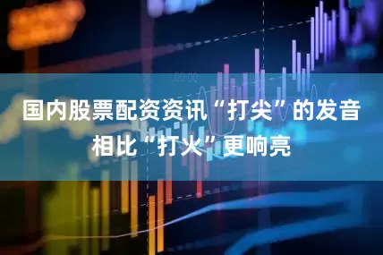 国内股票配资资讯“打尖”的发音相比“打火”更响亮