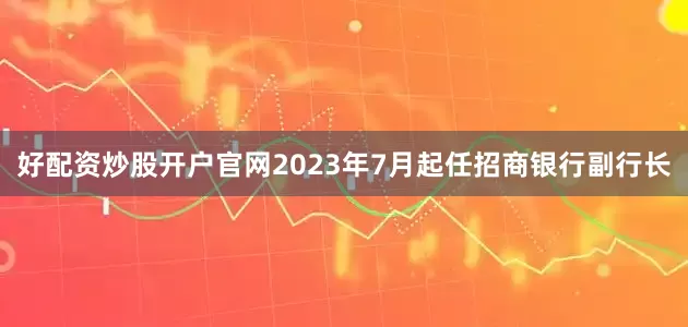好配资炒股开户官网2023年7月起任招商银行副行长