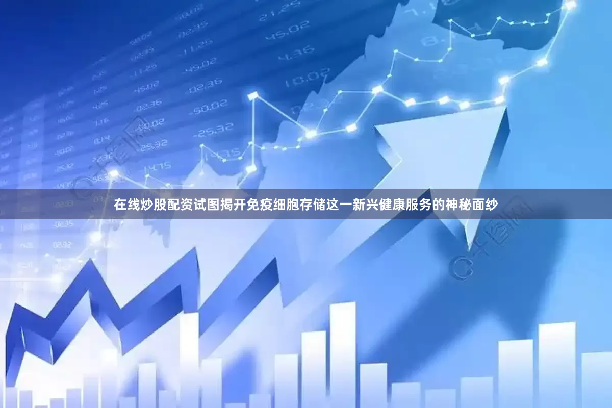 在线炒股配资试图揭开免疫细胞存储这一新兴健康服务的神秘面纱