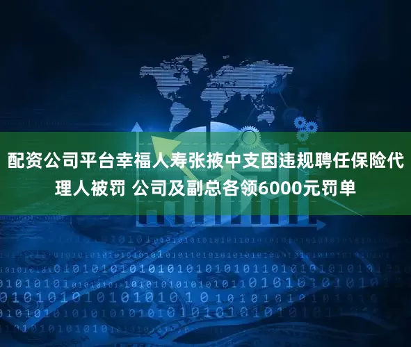 配资公司平台幸福人寿张掖中支因违规聘任保险代理人被罚 公司及副总各领6000元罚单