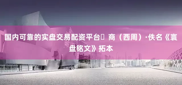 国内可靠的实盘交易配资平台​商（西周）·佚名《寰盘铭文》拓本
