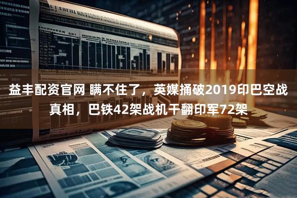 益丰配资官网 瞒不住了，英媒捅破2019印巴空战真相，巴铁42架战机干翻印军72架