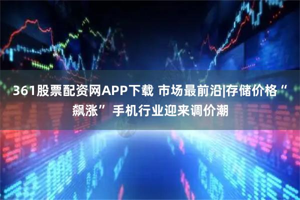 361股票配资网APP下载 市场最前沿|存储价格“飙涨” 手机行业迎来调价潮