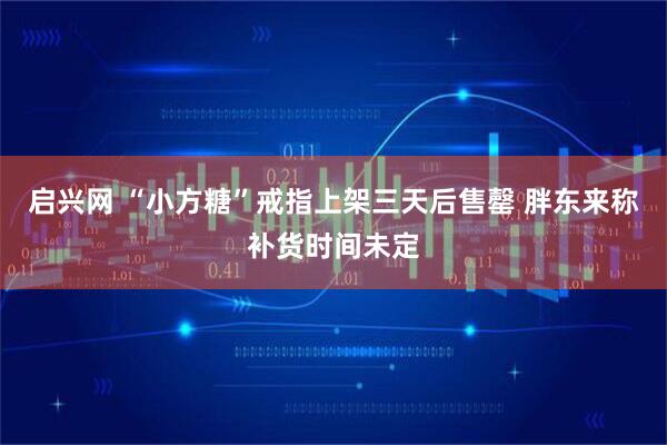 启兴网 “小方糖”戒指上架三天后售罄 胖东来称补货时间未定