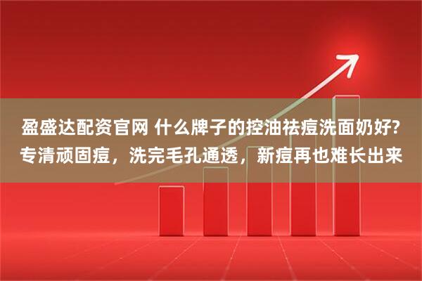 盈盛达配资官网 什么牌子的控油祛痘洗面奶好?专清顽固痘，洗完毛孔通透，新痘再也难长出来