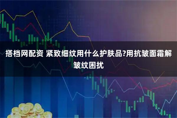 搭档网配资 紧致细纹用什么护肤品?用抗皱面霜解皱纹困扰