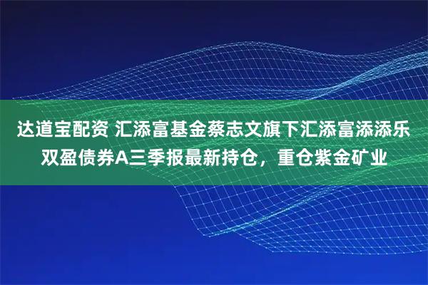 达道宝配资 汇添富基金蔡志文旗下汇添富添添乐双盈债券A三季报最新持仓，重仓紫金矿业