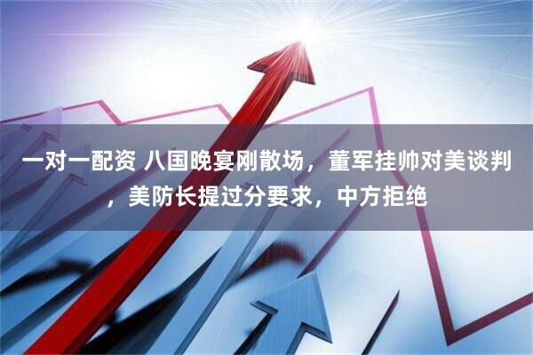 一对一配资 八国晚宴刚散场，董军挂帅对美谈判，美防长提过分要求，中方拒绝