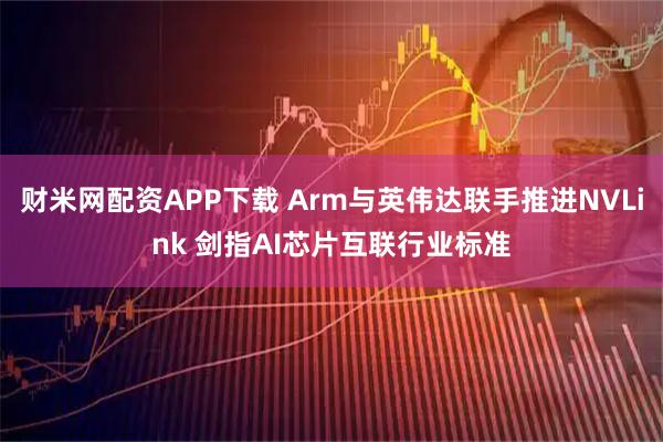 财米网配资APP下载 Arm与英伟达联手推进NVLink 剑指AI芯片互联行业标准