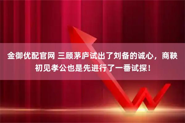 金御优配官网 三顾茅庐试出了刘备的诚心，商鞅初见孝公也是先进行了一番试探！