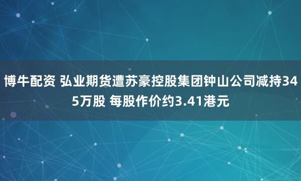 博牛配资 弘业期货遭苏豪控股集团钟山公司减持345万股 每股作价约3.41港元