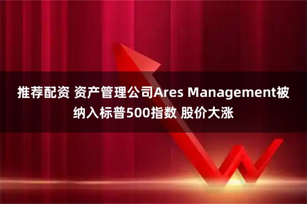 推荐配资 资产管理公司Ares Management被纳入标普500指数 股价大涨