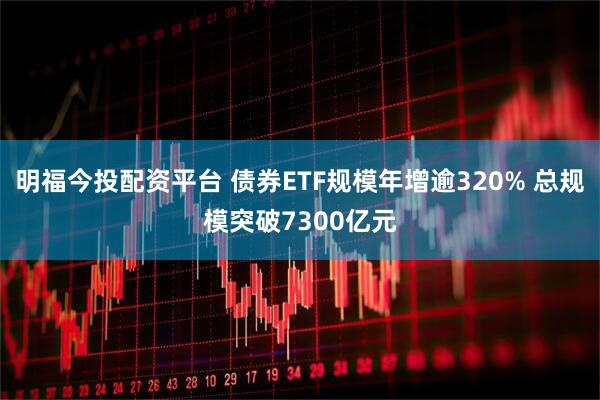 明福今投配资平台 债券ETF规模年增逾320% 总规模突破7300亿元