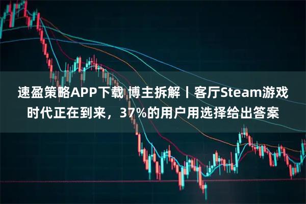 速盈策略APP下载 博主拆解丨客厅Steam游戏时代正在到来，37%的用户用选择给出答案