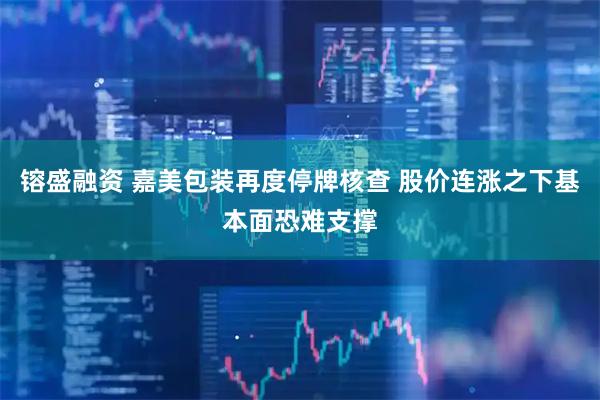 镕盛融资 嘉美包装再度停牌核查 股价连涨之下基本面恐难支撑