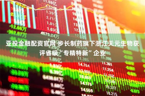 亚投金融配资官网 步长制药旗下浙江天元生物获评省级“专精特新”企业