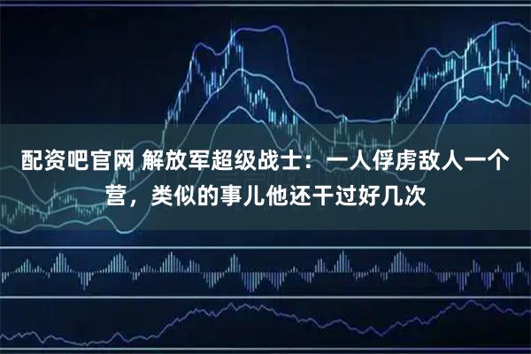 配资吧官网 解放军超级战士：一人俘虏敌人一个营，类似的事儿他还干过好几次