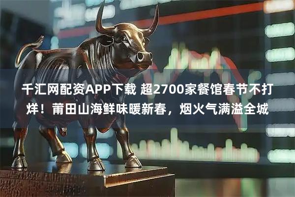 千汇网配资APP下载 超2700家餐馆春节不打烊！莆田山海鲜味暖新春，烟火气满溢全城