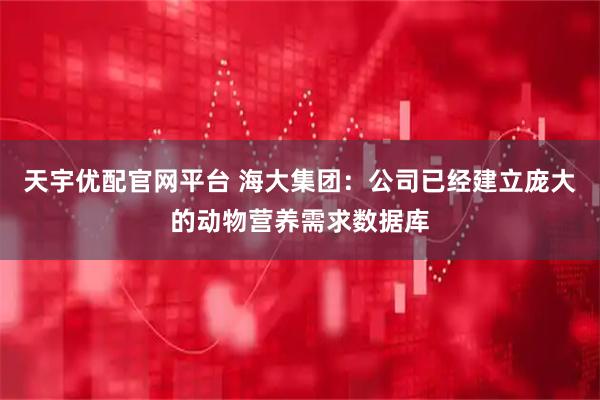 天宇优配官网平台 海大集团：公司已经建立庞大的动物营养需求数据库