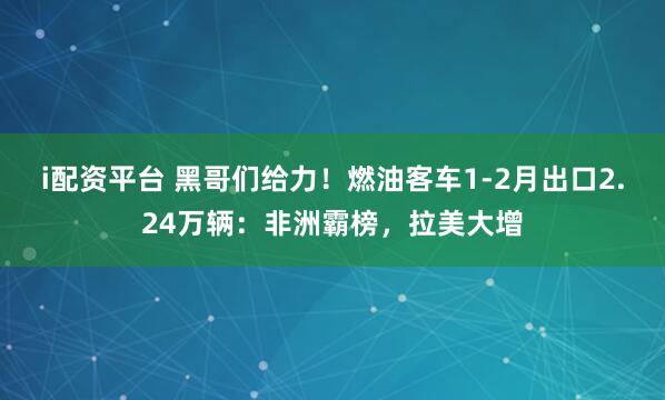 i配资平台 黑哥们给力！燃油客车1-2月出口2.24万辆：非洲霸榜，拉美大增
