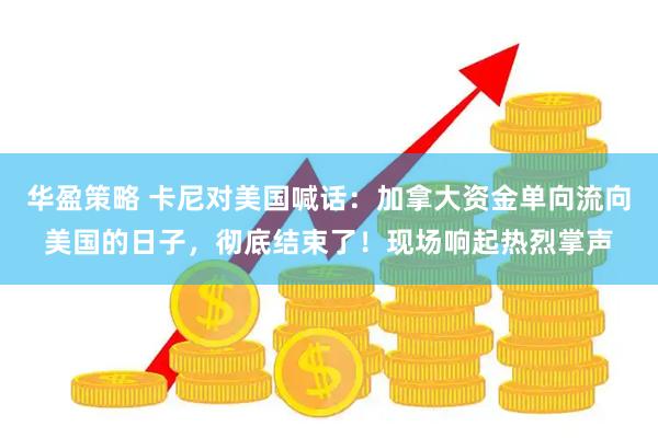 华盈策略 卡尼对美国喊话：加拿大资金单向流向美国的日子，彻底结束了！现场响起热烈掌声