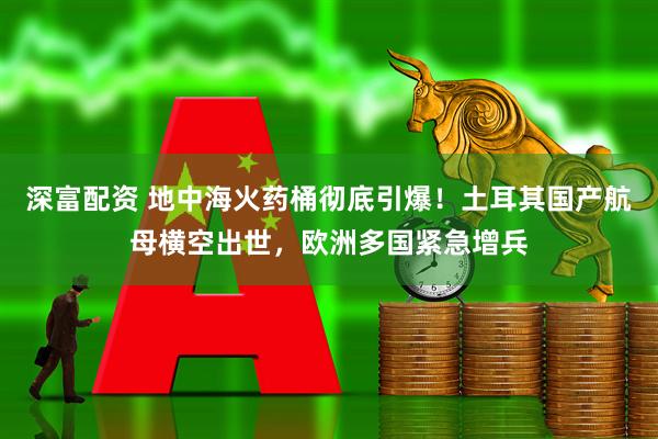 深富配资 地中海火药桶彻底引爆！土耳其国产航母横空出世，欧洲多国紧急增兵