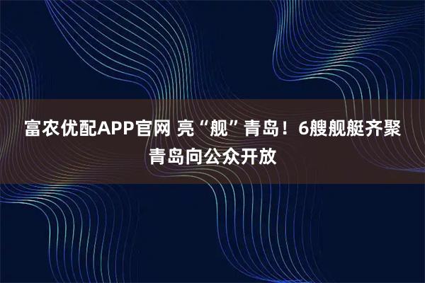 富农优配APP官网 亮“舰”青岛！6艘舰艇齐聚青岛向公众开放