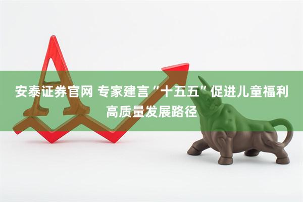 安泰证券官网 专家建言“十五五”促进儿童福利高质量发展路径
